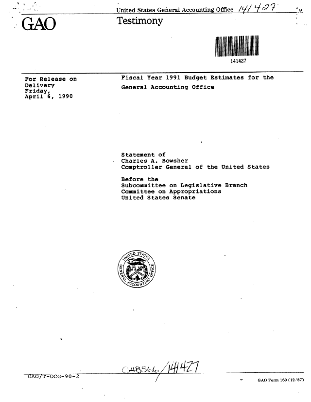 handle is hein.gao/gaobaapgf0001 and id is 1 raw text is: 
GAO


Testimony


141427


For Release on
Delivery
Friday,
April 6, 1990


Fiscal Year 1991 Budget Estimates for the
General Accounting Office


Statement of
Charles A. Bowsher
Comptroller General of the United States

Before the
Subcommittee on Legislative Branch
Committee on Appropriations
United States Senate


/ f1h-I


GAO/T-OCG-90-Z


-    GAO Form 160 ( 12 /87)


I-


United States General Accounting Offlice ///    


