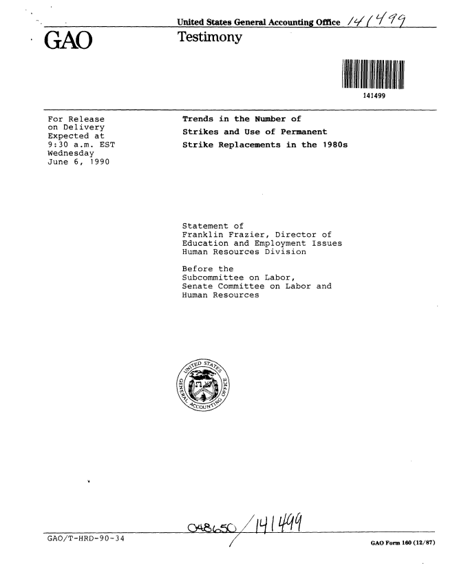 handle is hein.gao/gaobaapgm0001 and id is 1 raw text is: 
United States General Accounting Office /2 /   1-2


. GAO


Testimony


1il llii liil IIl[/
    141499


For Release
on Delivery
Expected at
9:30 a.m. EST
Wednesday
June 6, 1990


Trends in the Number of
Strikes and Use of Permanent
Strike Replacements in the 1980s


Statement of
Franklin Frazier, Director of
Education and Employment Issues
Human Resources Division

Before the
Subcommittee on Labor,
Senate Committee on Labor and
Human Resources


/L~qq9


GAO/T-HRD-90-34


GAO Form 160 (12/87)


