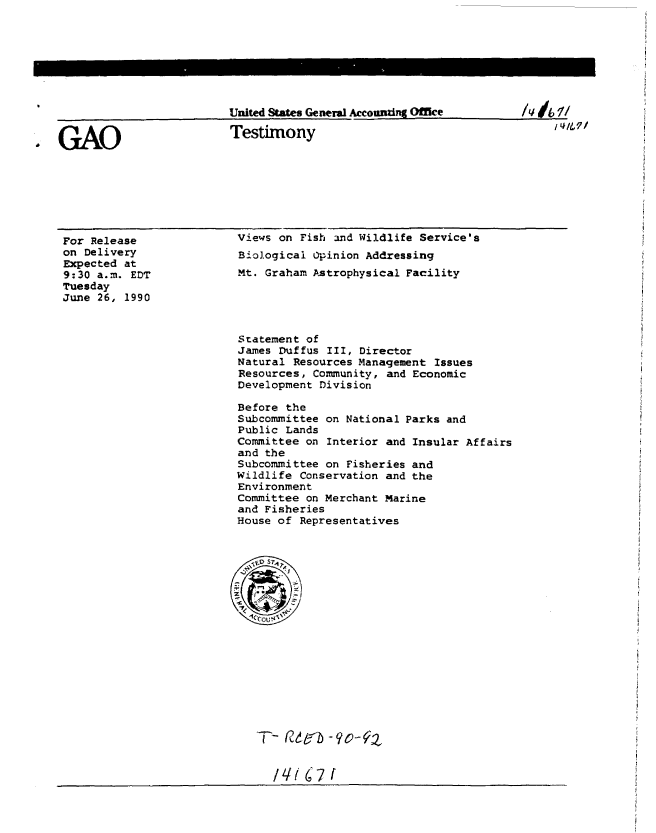handle is hein.gao/gaobaaphn0001 and id is 1 raw text is: 








United States General Accoundnf Office


Testimony


For Release
on Delivery
Expected at
9:30 a.m. EDT
Tuesday
June 26, 1990


Views on Fish and Wildlife Service's
Biological Opinion Addressing
Mt. Graham Astrophysical Facility


Statement of
James Duffus III, Director
Natural Resources Management Issues
Resources, Community, and Economic
Development Division

Before the
Subcommittee on National Parks and
Public Lands
Committee on Interior and Insular Affairs
and the
Subcommittee on Fisheries and
Wildlife Conservation and the
Environment
Committee on Merchant Marine
and Fisheries
House of Representatives


/ql 6i7 f


. GAO


/, dit 1/


I VIM,/


United States General Accouraing Office


