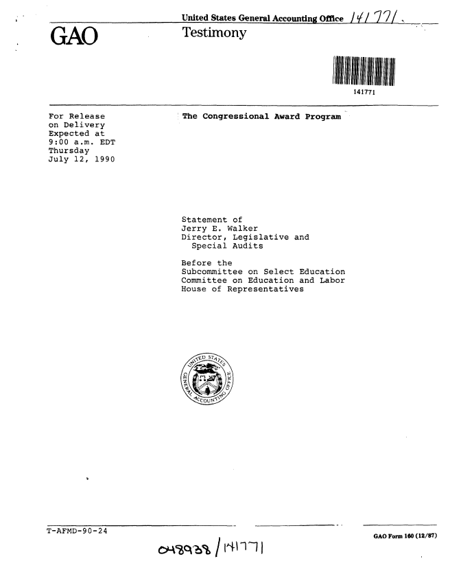 handle is hein.gao/gaobaaphy0001 and id is 1 raw text is: 
United States General Accounting Office /  / ]2/


GAO


Testimony


For Release
on Delivery
Expected at
9:00 a.m. EDT
Thursday
July 12, 1990


The Congressional Award Program


Statement of
Jerry E. Walker
Director, Legislative and
  Special Audits

Before the
Subcommittee on Select Education
Committee on Education and Labor
House of Representatives


T-AFMD-90-24


GAO Form 160 (12/87)


141771


