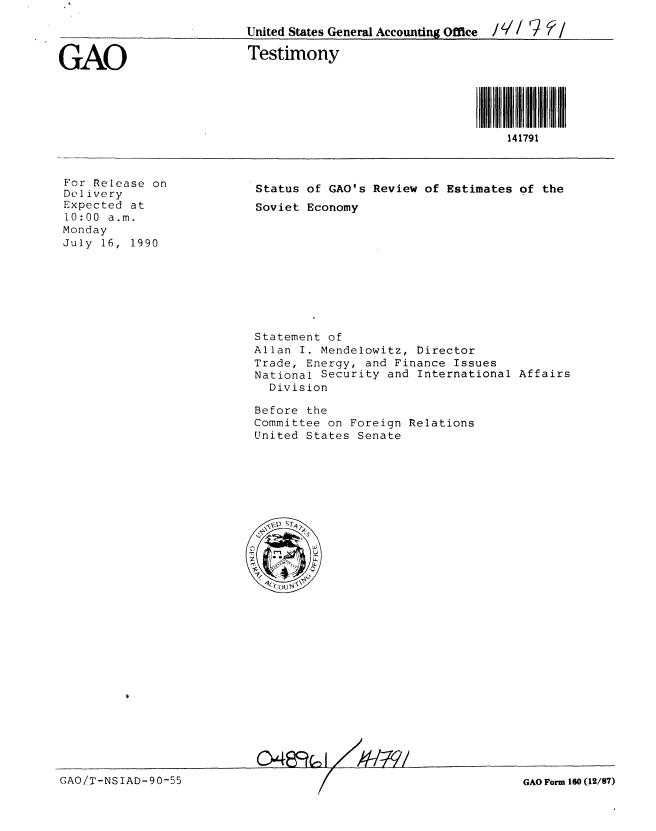 handle is hein.gao/gaobaapib0001 and id is 1 raw text is: 

United States General Accounting Office / V// %   /


GAO


Testimony


141791


For Release on
Delivery
Expected at
10:00 a.m.
Monday
July 16, 1990


Status of GAO's Review of Estimates of the
Soviet Economy


Statement of
Allan I. Mendelowitz, Director
Trade, Energy, and Finance Issues
National Security and International Affairs
  Division

Before the
Committee on Foreign Relations
United States Senate







   , )S7q



   4( ( I
   -,O


GAO Form 160 (12/87)


GAO!T-NSIAD-90-55


