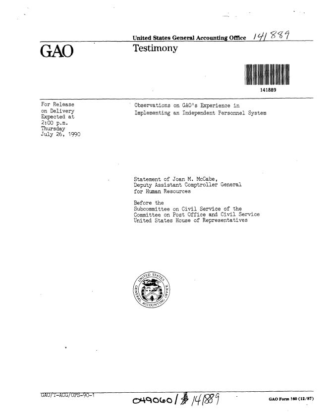 handle is hein.gao/gaobaapip0001 and id is 1 raw text is: 




                             United States General Accounting Office / D-f/ 0 (

GAO                          Testimony




                                                                     141889


For Release
on Delivery
Expected at
2:00 p.m.
Thursday
July 26, 1990


Observations on GAO's Experience in
Implementing an Independent Personnel System


Statement of Joan M. McCabe,
Deputy Assistant Comptroller General
for Human Resources

Before the
Subcommittee on Civil Service of the
Committee on Post Office and Civil Service
United States House of Representatives


AU/T-AUU/OPS-90-1


GAO Form 160 (12/87)


O'4qC.O*C


141qml



