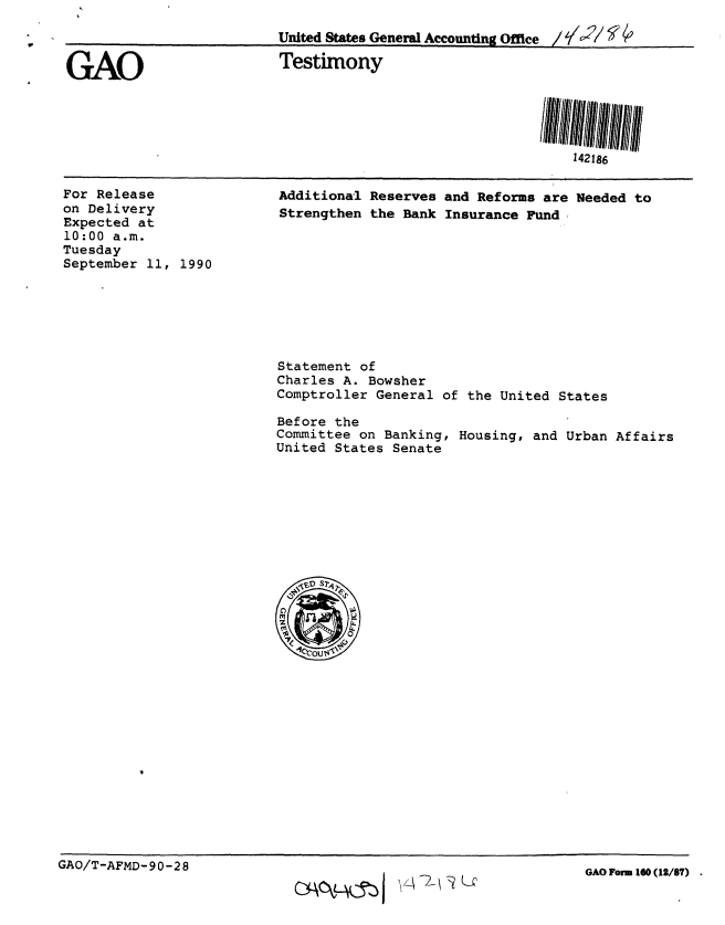 handle is hein.gao/gaobaapjk0001 and id is 1 raw text is: 

                         United States General Aecounting Office / ',/j' /

GAO                      Testimony


142186


For Release
on Delivery
Expected at
10:00 a.m.
Tuesday
September 11, 1990


Additiona:l Reserves and Reforms are Needed to
Strengthen the Bank Insurance Fund,


Statement of
Charles A. Bowsher
Comptroller General


of the United States


Before the
Committee on Banking, Housing, and Urban Affairs
United States Senate


GAO/T-AFMD-90-28


cy~ck~wjv4 I?   A U


GAO Form 160 (12/87)


