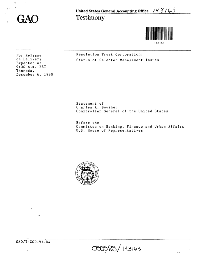 handle is hein.gao/gaobaapla0001 and id is 1 raw text is: 

                         United States General Accounting Office  3 / ( 3

GAO                      Testimony




                                                          143163


For Release
on Delivery
Expected at
9:30 a.m. EST
Thursday
December 6, 1990


Resolution Trust Corporation:
Status of Selected Management Issues


Statement of
Charles A. Bowsher
Comptroller General of the United States


Before the
Committee on Banking, Finance and Urban Affairs
U.S. House of Representatives


GAO/T-GGD-91-04

                                cWO2'eo/ 14~31  3


