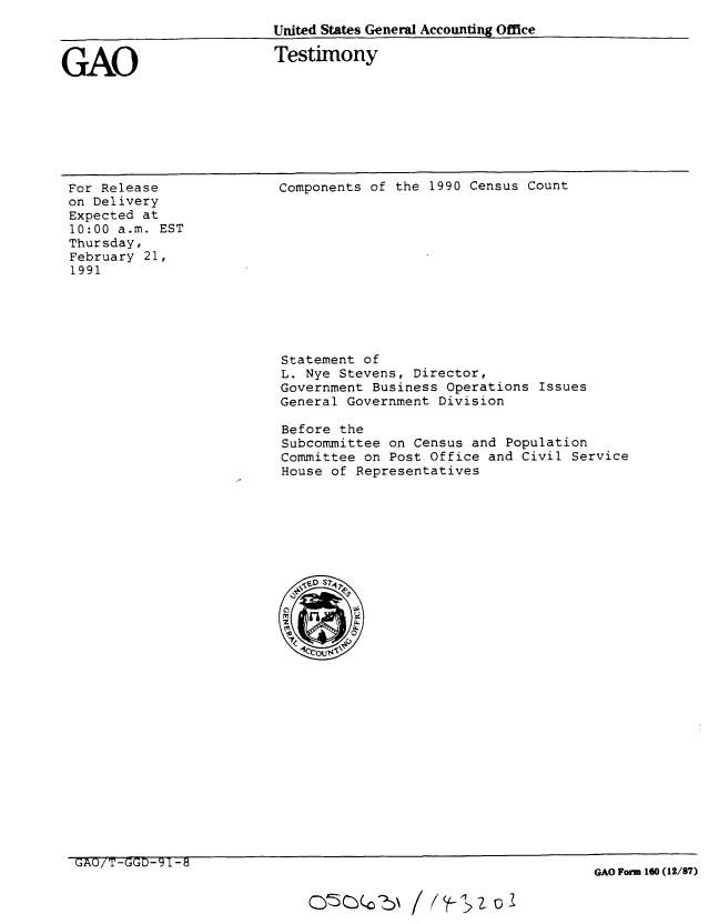 handle is hein.gao/gaobaaple0001 and id is 1 raw text is: 
United States General Accounting Office


GAO


Testimony


For Release
on Delivery
Expected at
10:00 a.m. EST
Thursday,
February 21,
1991


Components of the 1990 Census Count


Statement of
L. Nye Stevens, Director,
Government Business Operations Issues
General Government Division

Before the
Subcommittee on Census and Population
Committee on Post Office and Civil Service
House of Representatives


GAO Form 160 (12/87)


GAU/T-GGD-'11-b


