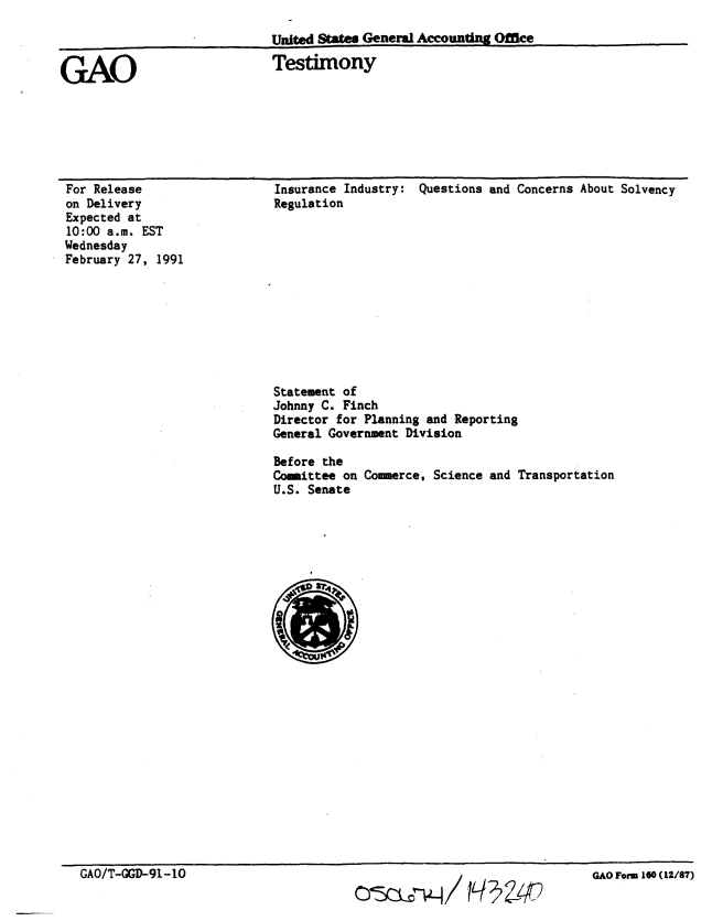 handle is hein.gao/gaobaaplg0001 and id is 1 raw text is: 

                              United States General AccoundMig Office

GAO                           Testimony


For Release
on Delivery
Expected at
10:00 a.m. EST
Wednesday
February 27, 1991


Insurance Industry:
Regulation


Questions and Concerns About Solvency


Statement of
Johnny C. Finch
Director for Planning and Reporting
General Government Division

Before the
Committee on Commerce, Science and Transportation
U.S. Senate


GAO/T-GGD-91-10                                     /


GAO Form- 160 (12/87)



