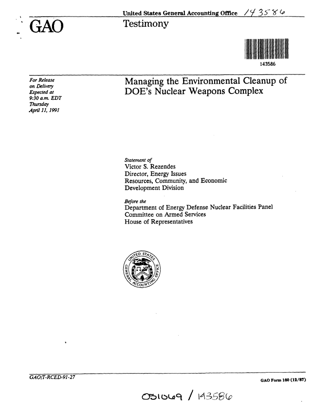handle is hein.gao/gaobaapmx0001 and id is 1 raw text is: 
                            United States General Accounting Office / / X  P

GAO                         Testimony



                                                                   38i l l l
                                                                     143586


For Release
on Delivery
Expected at
9:30 a.m. EDT
Thursday
April 11, 1991


Managing the Environmental Cleanup of
DOE's Nuclear Weapons Complex


Statement of
Victor S. Rezendes
Director, Energy Issues
Resources, Community,
Development Division


and Economic


Before the
Department of Energy Defense Nuclear Facilities Panel
Committee on Armed Services
House of Representatives


051CL)Uck / 0-3:43.r


GAOIT-RCED-91-27


GAO Form 160 (12/87)


