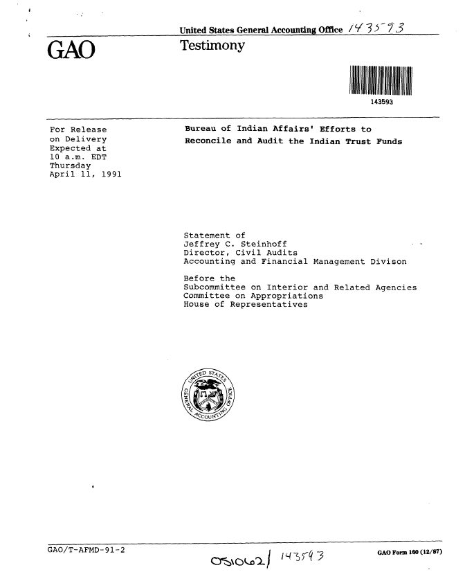 handle is hein.gao/gaobaapnd0001 and id is 1 raw text is: 

                         United States General Accounting Office I '/357 3


GAO                       Testimony




                                                              143593


For Release
on Delivery
Expected at
10 a.m. EDT
Thursday
April 11, 1991


Bureau of Indian Affairs' Efforts to
Reconcile and Audit the Indian Trust Funds


Statement of
Jeffrey C. Steinhoff
Director, Civil Audits
Accounting and Financial Management Divison

Before the
Subcommittee on Interior and Related Agencies
Committee on Appropriations
House of Representatives


GAO/T-AFMD-91-2


Ocs\0 D 1  14 -5 -q 3


GAO Form 160 (12/87)


