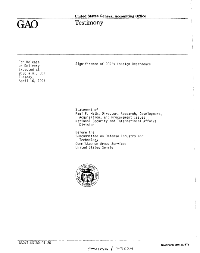 handle is hein.gao/gaobaapne0001 and id is 1 raw text is: 


United States General Accoutnting Office


GAO


Testimony


For Release
on Delivery
Expected at
9:30 a.m., EDT
Tuesday,
April 16, 1991


Significance of DOD's Foreign Dependence


Statement of
Paul F. Math, Director, Research, Development,
  Acquisition, and Procurement Issues
National Security and International Affairs
  Division

Before the
Subcommittee on Defense Industry and
  Technology
Committee on Armed Services
United States Senate


GAO/T-NSIAD-91-20


C-%\(T -) :hc  / Iz fLJ-J  


GAO Form 160 (12/87)


