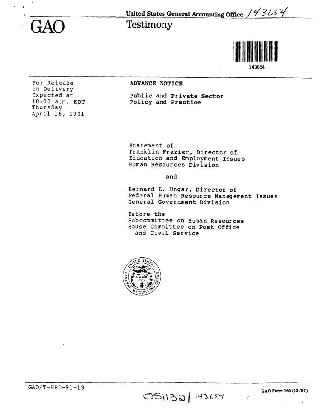 handle is hein.gao/gaobaapno0001 and id is 1 raw text is: 



GAO


For Release
on Delivery
Expected at
10:00 a.m. EDT
Thursday
April 18, 1991


ADVANCE NOTICE

Public and Private Sector
Policy and Practice


Statement of
Franklin Frazier, Director of
Education and Employment Issues
Human Resources Division

           and

 Bernard L. Ungar, Director of
 Federal Human Resource Management Issues
 General Government Division

 Before the
 Subcommittee on Human Resources
 House Committee on Post Office
   and Civil Service



\-


GAO/T-HRD-91-19


v: ) )aI 4 --35  -4


United States General Accounting Office ''5

Testimony





                                 143654


GAO Form 160 (12/87)


