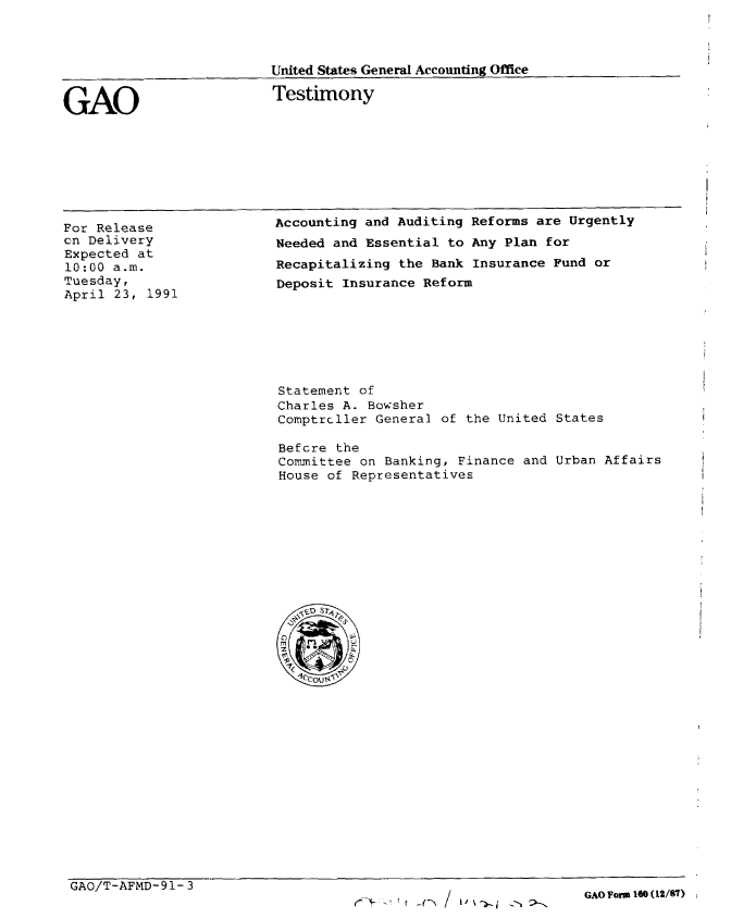 handle is hein.gao/gaobaapny0001 and id is 1 raw text is: 



                         United States General Accounting Office


GAO                       Testimony


For Release
cn Delivery
Expected at
10:00 a.m.
Tuesday,
April 23, 1991


Accounting and Auditing Reforms are Urgently
Needed and Essential to Any Plan for
Recapitalizing the Bank Insurance Fund or
Deposit Insurance Reform


Statement of
Charles A. Bowsher
Comptrcller General of the United States

Befcre the
Committee on Banking, Finance and Urban Affairs
House of Representatives


GAO/T-AFMD-91-3


GAO Form 10 (12/87)


-fl / ~'


