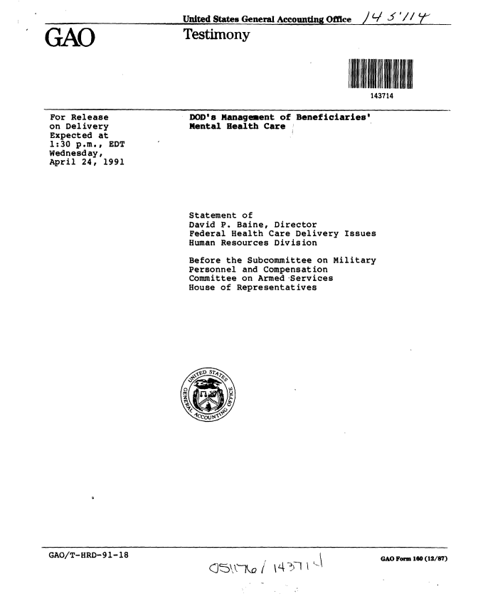 handle is hein.gao/gaobaapoa0001 and id is 1 raw text is: 
                          United States General Accounting Office  /  /

GAO                       Testimony




                                                             143714


For Release
on Delivery
Expected at
1:30 p.m., EDT
Wednesday,
April 24, 1991


DOD's Management of Beneficiaries'
Mental Health Care ,


Statement of
David P. Baine, Director
Federal Health Care Delivery Issues
Human Resources Division

Before the Subcommittee on Military
Personnel and Compensation
Committee on Armed -Services
House of Representatives


GAO/T-HRD-91-18


~'$Th~2 / ~4K~71


GAO Form 160 (12/87)



