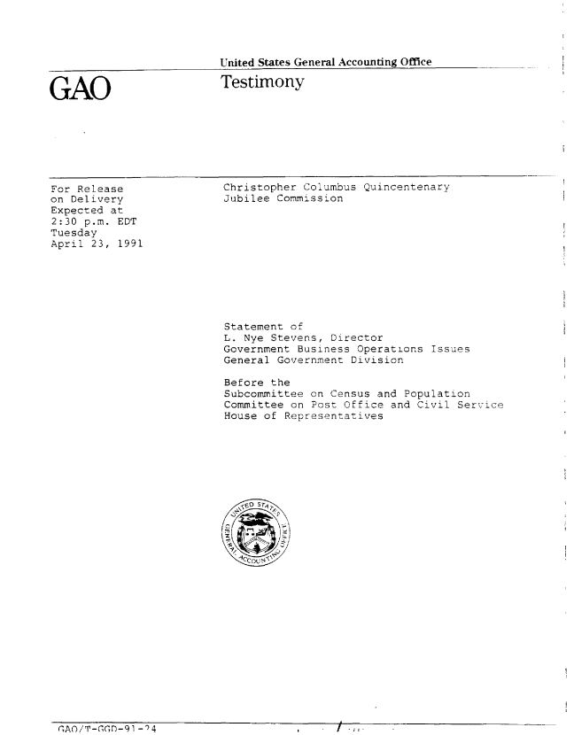 handle is hein.gao/gaobaapoi0001 and id is 1 raw text is: 




United States General Accounting Office


GAO


Testimony


For Release
on Delivery
Expected at
2:30 p.m. EDT
Tuesday
April 23, 1991


Christopher Columbus Quincentenary
Jubilee Commission


Statement of
L. Nye Stevens, Director
Government Business Operations Issues
General Government Division

Before the
Subcommittee on Census and Population
Committee on Post Office and Civil Service
House of Representatives


CAO/T-GDn-9I -)4


I -j t


