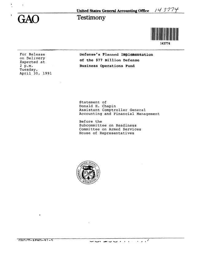 handle is hein.gao/gaobaapou0001 and id is 1 raw text is: 

                         United States General Accounting Office  / I ? 2?f


GAO                      Testimony




                                                             143774


For Release
on Delivery
Expected at
2 p.m.
Tuesday,
April 30, 1991


Defense's Planned Implementation
of the $77 Billion Defense
Business Operations Fund


Statement of
Donald H. Chapin
Assistant Comptroller General
Accounting and Financial Management

Before the
Subcommittee on Readiness
Committee on Armed Services
House of Representatives


n~n/T-vmnI -c;


   I
I I


-  --A% ,%, .j -a , I %


