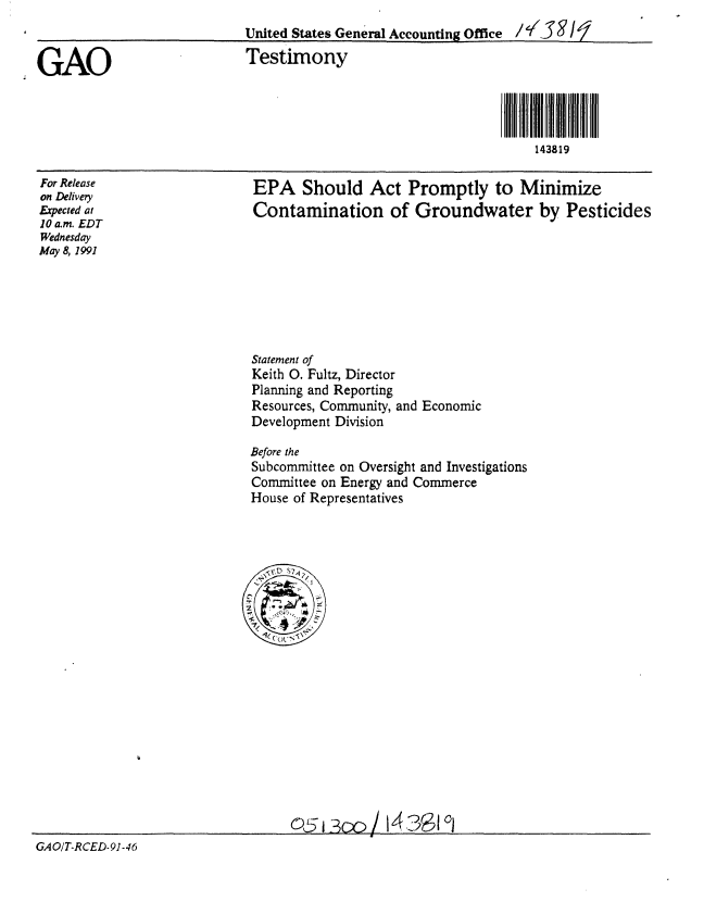 handle is hein.gao/gaobaappf0001 and id is 1 raw text is: 
                            United States General Accounting Office /-''5 9

GAO                         Testimony




                                                                   143819


For Release
on Delivery
Expected at
10 a.m. EDT
Wednesday
May 8, 1991


EPA Should Act Promptly to Minimize
Contamination of Groundwater by Pesticides


Statement of
Keith 0. Fultz, Director
Planning and Reporting
Resources, Community, and Economic
Development Division

Before the
Subcommittee on Oversight and Investigations
Committee on Energy and Commerce
House of Representatives


o5i300 / 14 ?a 9C


GAO/T-RCED-91-46


