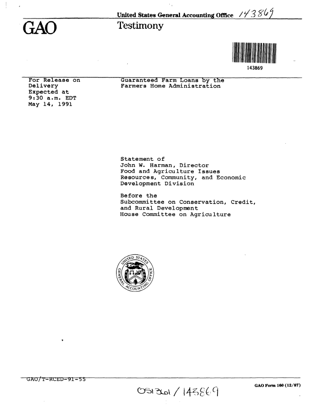 handle is hein.gao/gaobaappq0001 and id is 1 raw text is: 
                         United States General Accounting Office / / 3  /6


GAO                       Testimony





                                                             143869


For Release on
Delivery
Expected at
9:30 a.m. EDT
May 14, 1991


Guaranteed Farm Loans by the
Farmers Home Administration


Statement of
John W. Harman, Director
Food and Agriculture Issues
Resources, Community, and Economic
Development Division

Before the
Subcommittee on Conservation, Credit,
and Rural Development
House Committee on Agriculture


QI~zS~j0~  14~Ci


GAO Form 160 (12/87)


