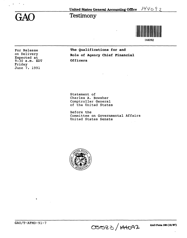 handle is hein.gao/gaobaaprd0001 and id is 1 raw text is: 

                          United States General Accounting Office C/ z


GAO                       Testimony





                                                             144092


For Release
on Delivery
Expected at
9:30 a.m. EDT
Friday
June 7, 1991


The Qualifications for and
Role of Agency Chief Financial
Officers


Statement of
Charles A. Bowsher
Comptroller General
of the United States

Before the
Committee on Governmental Affairs
United States Senate


GAO Form 160 (12/87)


GAO/T-AFMD- 91-7


