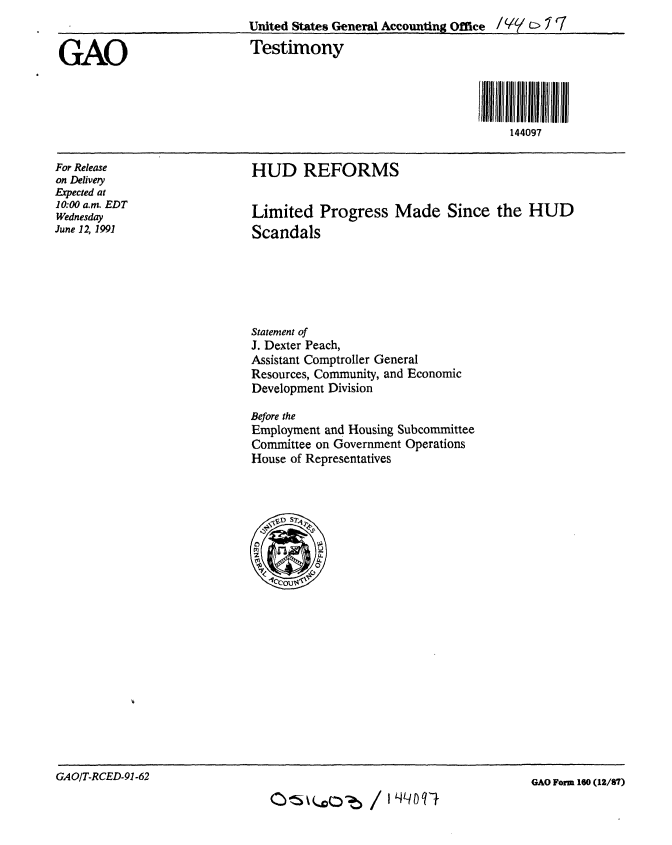 handle is hein.gao/gaobaapre0001 and id is 1 raw text is: 


GAO


For Release
on Delivery
Expected at
10:00 a.m. EDT
Wednesday
June 12, 1991


HUD REFORMS


Limited Progress Made Since the HUD
Scandals


Statement of
J. Dexter Peach,
Assistant Comptroller General
Resources, Community, and Economic
Development Division

Before the
Employment and Housing Subcommittee
Committee on Government Operations
House of Representatives


GAO/T.RCED-91-62


O~~~Ob /


United States General Accounting Office /YC/(l C
Testimony




                                      144097


GAO Form 160 (12/87)


