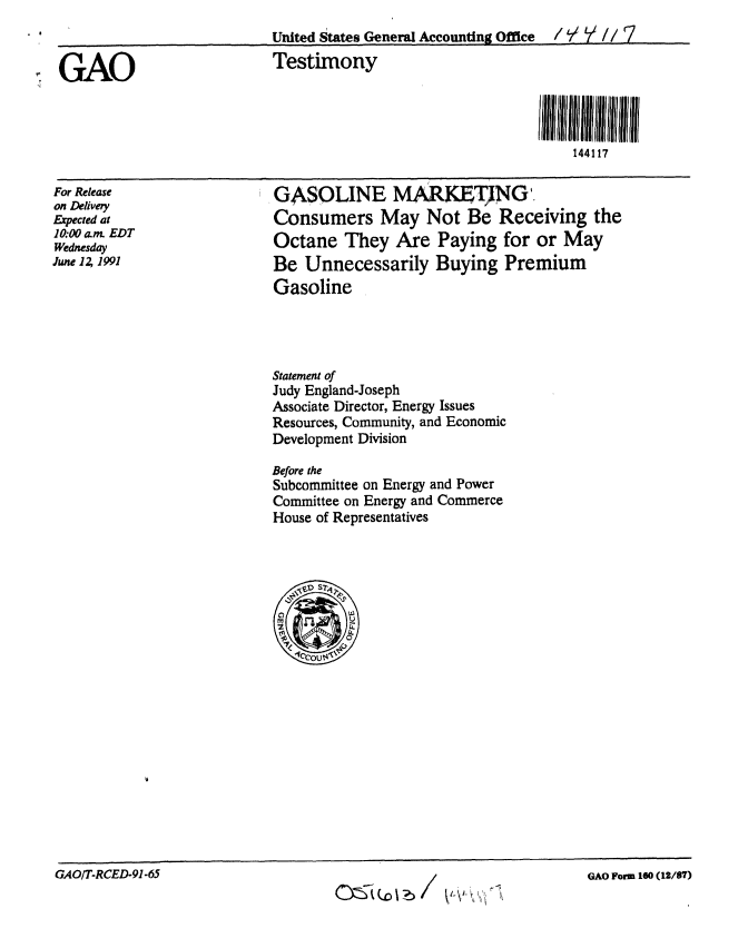 handle is hein.gao/gaobaaprm0001 and id is 1 raw text is: 
                           United States General Accounting Office  /  Y //

GAO                        Testimony



                                                                144117


For Release
on Delivery
Expected at
10.00a m. EDT
Wednesday
June 1Z 1991


GASOLINE MaKET NG
Consumers May Not Be Receiving the
Octane They Are Paying for or May
Be Unnecessarily Buying Premium
Gasoline


Statement of
Judy England-Joseph
Associate Director, Energy Issues
Resources, Community, and Economic
Development Division

Before the
Subcommittee on Energy and Power
Committee on Energy and Commerce
House of Representatives


GAOIT-RCED-91-65


GAO Form 160 (12/87)


