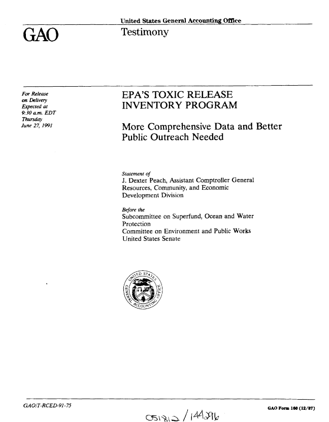 handle is hein.gao/gaobaapsk0001 and id is 1 raw text is: 




GAO


United States General Accounting Office

Testimony


For Release
on Delivery
Expected at
9:30 am  EDT
Thursday
June 27, 1991


EPA'S TOXIC RELEASE
INVENTORY PROGRAM


More Comprehensive Data and Better
Public Outreach Needed


Statement of
J. Dexter Peach, Assistant Comptroller General
Resources, Community, and Economic
Development Division

Before the
Subcommittee on Superfund, Ocean and Water
Protection
Committee on Environment and Public Works
United States Senate





     \~\*~o sr6


GAOIT-RCED-91-75


QJS Z Az  / i4A- b


GAO Form 160 (12/87)


