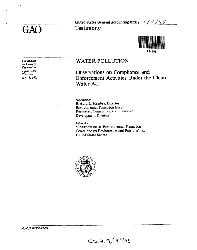 handle is hein.gao/gaobaapta0001 and id is 1 raw text is: 






GAO


For Release
on Delivery
Epected at
2 p.m. EDT
Thursday
July 18, 1991


United States General Accounting Office  /   J '  
Testimony





                                     144393


WATER POLLUTION


Observations on Compliance and
Enforcement Activities Under the Clean
Water Act



Statement of
Richard L. Hembra, Director
Environmental Protection Issues
Resources, Community, and Economic
Development Division

Before the
Subcommittee on Environmental Protection
Committee on Environment and Public Works
United States Senate


GAOIT-RCED-91-80


CIS% ot  C) /I qj 3 q ,



