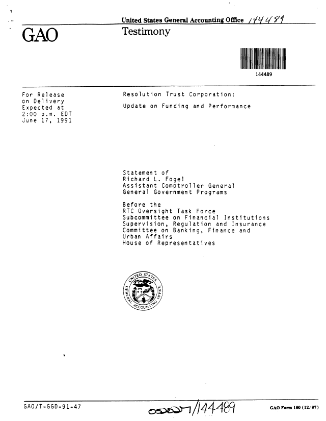 handle is hein.gao/gaobaapto0001 and id is 1 raw text is: 

                          United States Generl Accounting Ofice / H  1/


GAO                       Testimony




                                                            144489


For Release
on Delivery
Expected at
2:00 p.m. EDT
June 17, 1991


Resolution Trust Corporation:
Update on Funding and Performance


Statement of
Richard L. Fogel
Assistant Comptroller General
General Government Programs

Before the
RTC Oversight Task Force
Subcommittee on Financial Institutions
Supervision, Regulation and Insurance
Committee on Banking, Finance and
Urban Affairs
House of Representatives


GAO/T-GGO-91-47                                                GAO Form 160(12/87)


GAO Form 160 (12/87)


GAO/T-GGD-91-4,7


oe         1444 q9


