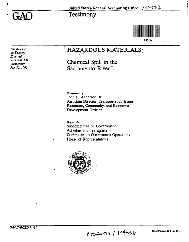 handle is hein.gao/gaobaaptr0001 and id is 1 raw text is: 
                            United States General Accounting Office / 9 £

GAO                          Testimony




                                                                  144556


(7HAZApD&(US MATERIALS


For Release
on Delivery
Epected at
9:30 am. EDT
Wednesday
July 31, 1991


Chemical Spill in the
Sacramento Riverl


Statement by
John H. Anderson, Jr.
Associate Director, Transportation Issues
Resources, Community, and Economic
Development Division


Before the
Subcommittee on Government
Activities and Transportation
Committee on Government Operations
House of Representatives


GAO/T-RCED-91-87


c~ / 1'i166~,


GAO Form 160 (12/87)


cc-r-sQA .05)


