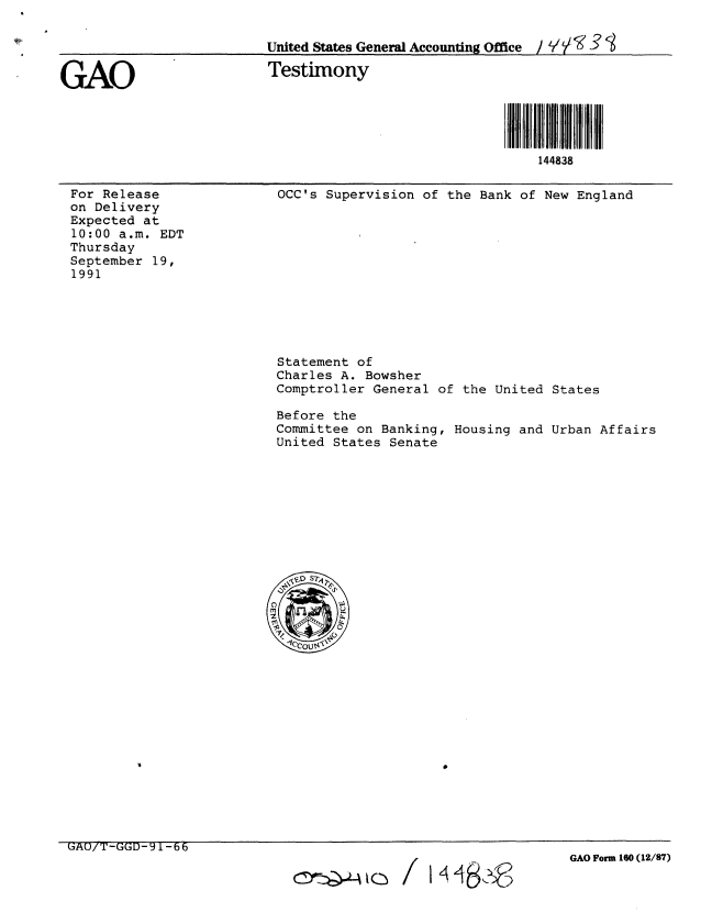 handle is hein.gao/gaobaapuj0001 and id is 1 raw text is: 

                          United States General Accounting Office /  Y V


GAO                       Testimony





                                                            144838


For Release
on Delivery
Expected at
10:00 a.m. EDT
Thursday
September 19,
1991


OCC's Supervision of the Bank of New England


Statement of
Charles A. Bowsher
Comptroller General of

Before the
Committee on Banking,
United States Senate


the United States


Housing and Urban Affairs


GAUiT-GGD-91-66


GAO Form 160 (12/87)


c~o~


