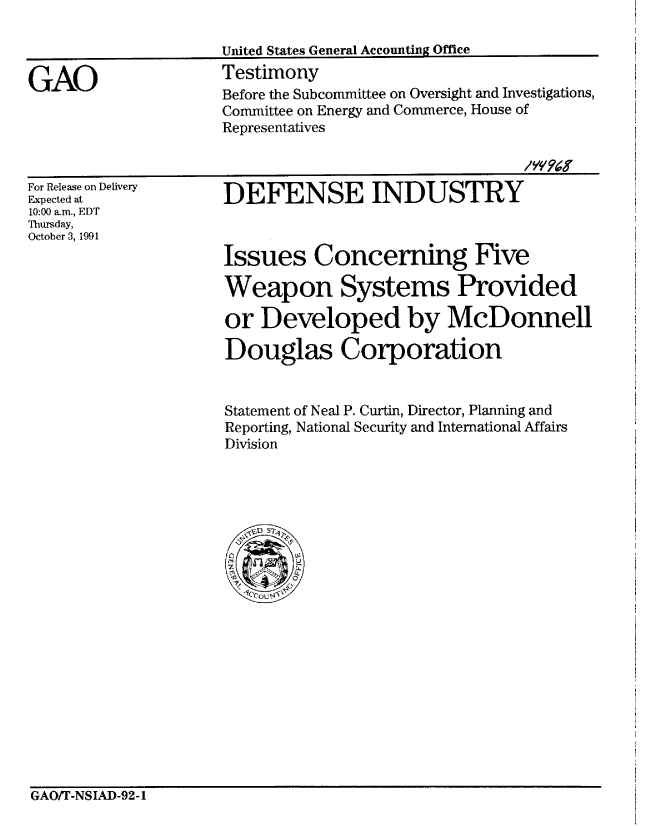 handle is hein.gao/gaobaapuz0001 and id is 1 raw text is: 



GAO


United States General Accounting Office
Testimony
Before the Subcommittee on Oversight and Investigations,
Committee on Energy and Commerce, House of
Representatives


For Release on Delivery
Expected at
10:00 aim., EDT
Thursday,
October 3, 1991


DEFENSE INDUSTRY



Issues Concerning Five

Weapon Systems Provided

or Developed by McDonnell

Douglas Corporation


Statement of Neal P. Curtin, Director, Planning and
Reporting, National Security and International Affairs
Division


GAOIT-NSIAD-92-1



