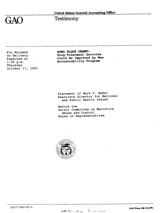 handle is hein.gao/gaobaapve0001 and id is 1 raw text is: 


United States General Accounting Office


GAO


Testimony


For Release
on Delivery
Expected at
1:30 p.m.
Thursday
October 17, 1991


ADMS BLWC[ GRANT:
Drug Treatment Services
Could Be Improved by New
Accountability Program


Statement of Mark V. Nadel
Associate Director for National
  and Public Health Issues

Before the
Select Committee on Narcotics
  Abuse and Control
House of Representatives


GAO/T-HRD-92-4


GAO Form 160 (12/87)


/. I- - - e


