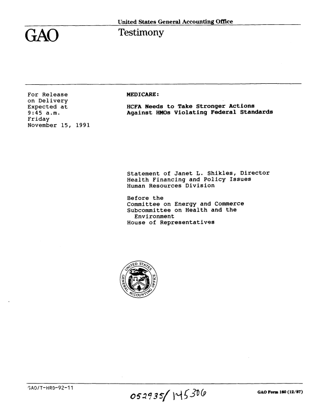 handle is hein.gao/gaobaapwn0001 and id is 1 raw text is: 

United States General Accounting Office


GAO


Testimony


For Release
on Delivery
Expected at
9:45 a.m.
Friday
November 15, 1991


MEDICARE:

HCFA Needs to Take Stronger Actions
Against HMOs Violating Federal Standards


Statement of Janet L. Shikles, Director
Health Financing and Policy Issues
Human Resources Division

Before the
Committee on Energy and Commerce
Subcommittee on Health and the
  Environment
House of Representatives


GAO/T-HRD-92-11


o057  / I,-,


GAO Form 160 (12/87)



