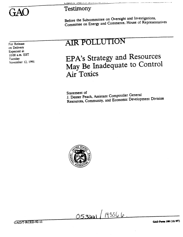 handle is hein.gao/gaobaapxa0001 and id is 1 raw text is: 

GAO                  Testimony
                     Before the Subcommittee on Oversight and Investigations,
                     Committee on Energy and Commerce. House of Representatives



For Release          AIR POLLUTION
on Delivery
Expected at
10:00 a.m. EST
Noveme               EPA's Strategy and Resources

                     May Be Inadequate to Control

                     Air Toxics


Statement of
J. Dexter Peach, Assistant Comptroller General
Resources, Community, and Economic Development Division


~Th5CV


GAO/T-.R ED92l2


05 --1 0   ni I I


GAO FWU 160 (12/87)


