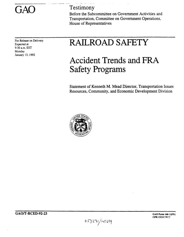 handle is hein.gao/gaobaapxb0001 and id is 1 raw text is: 

GAO


Testimony
Before the Subcommittee on Government Activities and
Transportation, Committee on Government Operations,
House of Representatives


For Release on Delivery
Expected at
9:30 a.m. EST
Monday
January 13, 1992


RAILROAD SAFETY



Accident Trends and FRA

Safety Programs


Statement of Kenneth M. Mead Director, Transportation Issues
Resources, Community, and Economic Development Division


GAO/T-RCED-92-23


0 322! ~


GAO Form 160 (12/91)
OPR:OTNIC/PCC


