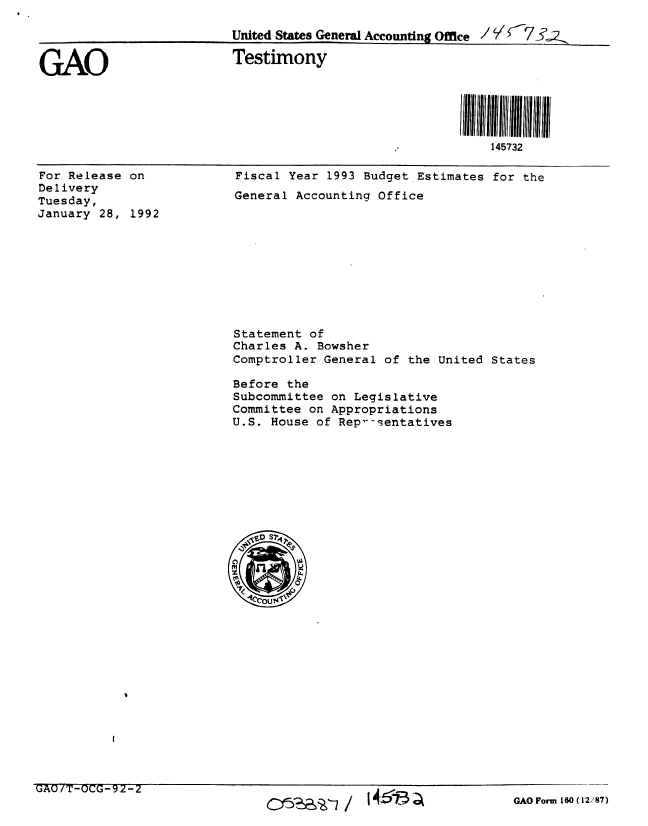handle is hein.gao/gaobaapxe0001 and id is 1 raw text is: 

                         United States General Accounting Office / '77_


GAO                      Testimony





                                                           145732


For Release on
Delivery
Tuesday,
January 28, 1992


Fiscal Year 1993 Budget Estimates for the
General Accounting Office


Statement of
Charles A. Bowsher
Comptroller General of the United States

Before the
Subcommittee on Legislative
Committee on Appropriations
U.S. House of Rep---ientatives


UAU/T-OCUG-2-2


GAO Form 160 (12,'87)


~e~77/ I 4 13 a-


