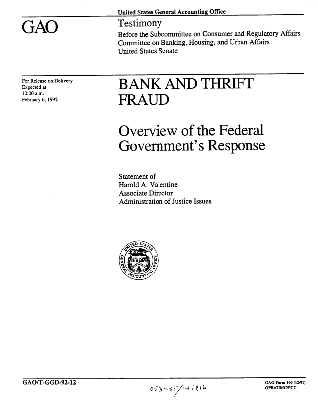 handle is hein.gao/gaobaapxi0001 and id is 1 raw text is: 


GAO


United States General Accounting Office
Testimony
Before the Subcommittee on Consumer and Regulatory Affairs
Committee on Banking, Housing, and Urban Affairs
United States Senate


For Release on Delivery
Expected at
10:00 a.m.
February 6, 1992


BANK AND THRIFIT

FRAUD



Overview of the Federal

Government's Response


Statement of
Harold A. Valentine
Associate Director
Administration of Justice Issues


GAO/T-GGD-92-12                                               GAO Form 160(12/91)


GAO Form 160 (12/91)
OPR:OIMC/PCC


GAO/T-GGD-92-12


