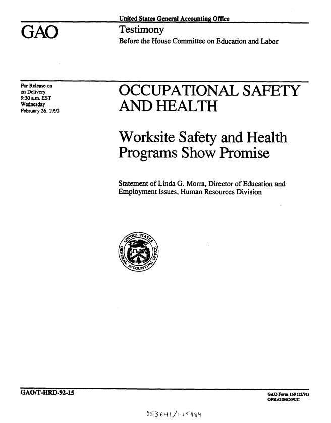 handle is hein.gao/gaobaapxt0001 and id is 1 raw text is: 
United States General Accounting Office
Testimony


GAO


For Release on
on Delivery
9:30 a.m. EST
Wednesday
February 26, 1992


OCCUPATIONAL SAFETY

AND HEALTH



Worksite Safety and Health

Programs Show Promise


Statement of Linda G. Morra, Director of Education and
Employment Issues, Human Resources Division


GAO/F-HRD-92-1S


05-3 6L H/ 11LJ5 '


Before the House Committee on Education and Labor


GAO Foram 160 (12/91)
OPR:OIMC/PCC


