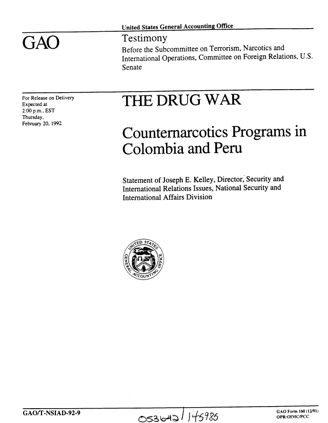 handle is hein.gao/gaobaapxu0001 and id is 1 raw text is: 




GAO


For Release on Delivery
Expected at
2:00 p.m., EST
Thursday,
February 20, 1992


THE DRUG WAR



Counternarcotics Programs in

Colombia and Peru


Statement of Joseph E. Kelley, Director, Security and
International Relations Issues, National Security and
International Affairs Division


GAO/T-NSIAD-92-9


cszb-;A I )  6'


GAO Form 160(12191)


GAO Form 160 (1291)
OPR:OIMIC/PCC


Before the Subcommittee on Terrorism, Narcotics and
International Operations, Committee on Foreign Relations, U.S.
Senate


United States General Accounting Office
Testimony


