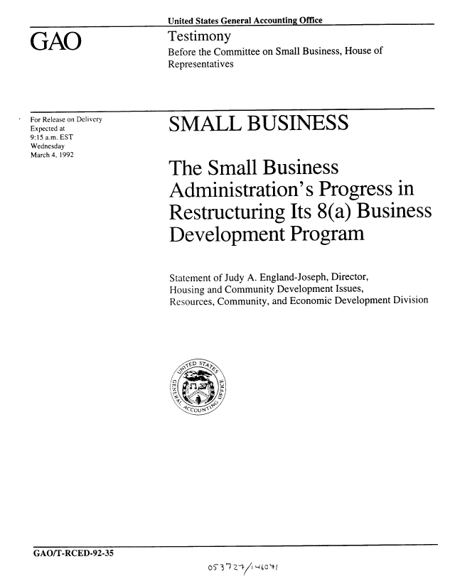 handle is hein.gao/gaobaapye0001 and id is 1 raw text is: 


GAO


For Release on Delivery
Expected at
9:15 a.m. EST
Wednesday
March 4, 1992


SMALL BUSINESS



The Small Business

Administration's Progress in

Restructuring Its 8(a) Business

Development Program


Statement of Judy A. England-Joseph, Director,
Housing and Community Development Issues,
Resources, Community, and Economic Development Division


GAO/T-RCED-92-35
                               oS1/YO3


Before the Committee on Small Business, House of
Representatives


United States General Accounting Office
Testimony


