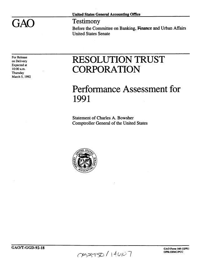 handle is hein.gao/gaobaapyl0001 and id is 1 raw text is: 

United States General Accounting Office


GAO


Testimony
Before the Committee on Banking, Finance and Urban Affairs
United States Senate


For Release
on Delivery
Expected at
10:00 a.m.
Thursday
March 5, 1992


RESOLUTION TRUST

CORPORATION


Performance Assessment for

1991


Statement of Charles A. Bowsher
Comptroller General of the United States


GAO/T-GGD-92-18


GAO Form 160 (12/91)
OPR:OIMCIPCC


-5L / 14 ( IL: -


