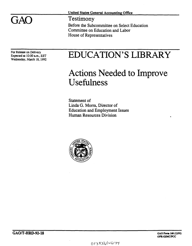 handle is hein.gao/gaobaapyw0001 and id is 1 raw text is: 


GAO


United States General Accounting Office
Testimony


Before the Subcommittee on Select Education
Committee on Education and Labor
House of Representatives


For Release on Delivery
Expected at 10:00 a.m., EST
Wednesday, March 18, 1992


EDUCATION'S LIBRARY


Actions Needed to Improve

Usefulness


Statement of
Linda G. Morra, Director of
Education and Employment Issues
Human Resources Division


GAO/T-HRD-92-18


GAO Form 160 (12/91)
OPR:QIMCIPCC


