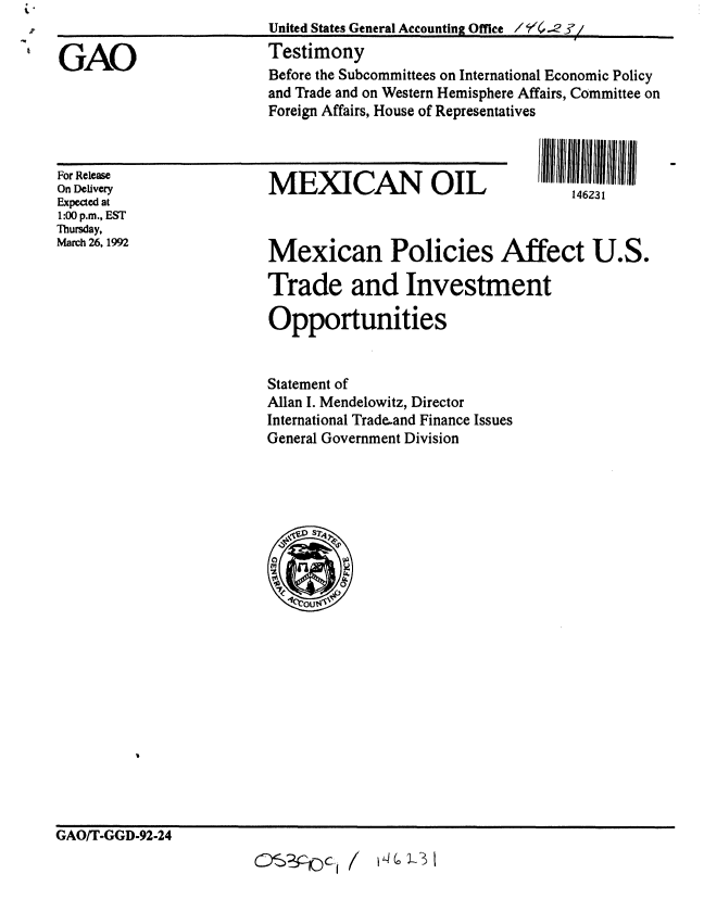 handle is hein.gao/gaobaapzf0001 and id is 1 raw text is: United States General Accounting Office / r .42I/


GAO


MEXICAN OIL


For Release
On Delivery
Expected at
1:00 p.m., EST
Thursday,
March 26, 1992


146231


Mexican Policies Affect U.S.

Trade and Investment

Opportunities


Statement of
Allan I. Mendelowitz, Director
International Tradeand Finance Issues
General Government Division


GAO/T-GGD-92-24
                           : : - c~~I /


Testimony
Before the Subcommittees on International Economic Policy
and Trade and on Western Hemisphere Affairs, Committee on
Foreign Affairs, House of Representatives


