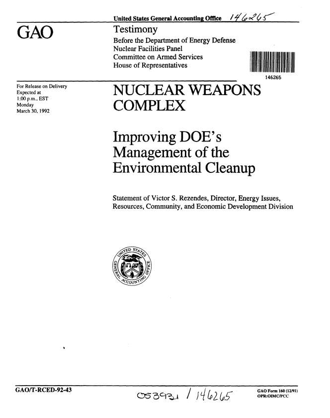 handle is hein.gao/gaobaapzk0001 and id is 1 raw text is: 


GAO


United States General Accounting Office  /7-2'w oc1
Testimony
Before the Department of Energy Defense
Nuclear Facilities Panel
Committee on Armed Services
House of Representatives            I
                                    1462


For Release on Delivery
Expected at
1:00 p.m., EST
Monday
March 30, 1992


NUCLEAR WEAPONS

COMPLEX


Improving DOE's

Management of the

Environmental Cleanup


Statement of Victor S. Rezendes, Director, Energy Issues,
Resources, Community, and Economic Development Division


GAO/T-RCED-92-43


D53Cic1ZA / IL/L (,,w


GAO Form 160 (12/91)
OPR:OIMC/PCC


1111111
65


