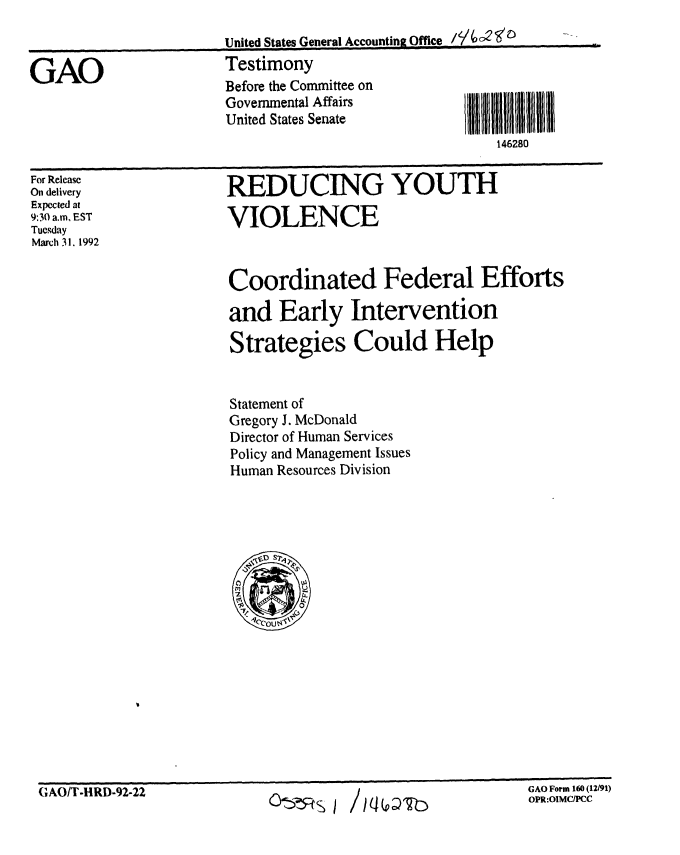 handle is hein.gao/gaobaapzo0001 and id is 1 raw text is: 



GAO


United States General Accounting Office
Testimony
Before the Committee on
Govenmental Affairs
United States Senate
                                 1462


For Release
On delivery
Expected at
9:30 a.m, EST
Tuesday
March 31. 1992


REDUCING YOUTH

VIOLENCE


Coordinated Federal Efforts

and Early Intervention

Strategies Could Help


Statement of
Gregory J. McDonald
Director of Human Services
Policy and Management Issues
Human Resources Division


GAO Fotm 160 (U191)


GAO Form 1 (12/91)
OPR:OIMCIPCC


1111
80


CIAO/T-ltRD-92-22           G     %


/W D'2b


