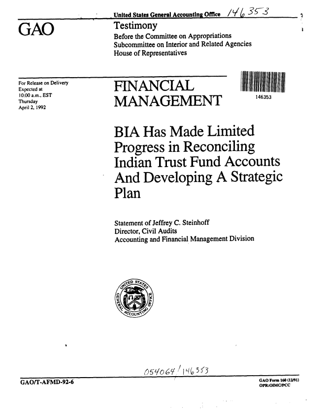handle is hein.gao/gaobaapzy0001 and id is 1 raw text is: 
United States General Accounting Office  /.,      --


Testimony
Before the Committee on Appropriations
Subcommittee on Interior and Related Agencies
House of Representatives


For Release on Delivery
Expected at
10:00 a.m., EST
Thursday
April 2, 1992


FINANCIAL

MANAGEMENT


146353


BIA Has Made Limited

Progress in Reconciling

Indian Trust Fund Accounts

And Developing A Strategic

Plan


Statement of Jeffrey C. Steinhoff
Director, Civil Audits
Accounting and Financial Management Division


511o61/,


GAO/T-AFMD-92-6


GAO Form 160 (12/91)
OPR:OIMC/PCC


GAO



