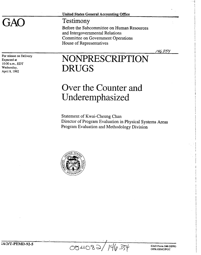 handle is hein.gao/gaobaapzz0001 and id is 1 raw text is: 

                         United States General Accounting Office

GAO                      Testimony
                         Before the Subcommittee on Human Resources
                         and Intergovernmental Relations
                         Committee on Government Operations
                         House of Representatives


For release on Delivery
Expected at
10:00 a.m,, EDT
Wednesday,
April 8, 1992


NONPRESCRIPTION

DRUGS


Over the Counter and

Underemphasized



Statement of Kwai-Cheung Chan
Director of Program Evaluation in Physical Systems Areas
Program Evaluation and Methodology Division




   S0 Sr ~

 07


I


rf,,t. I -rlvIJJ-y -I


onLJ-ot w'2    /%   ?


GAO Form 160 (12191)
OPR:OIMCPCC


