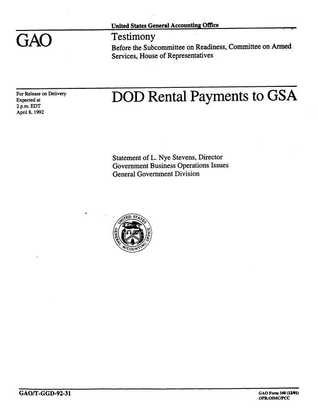 handle is hein.gao/gaobaaqaf0001 and id is 1 raw text is: 




GAO


United States General Accounting Office
Testimony
Before the Subcommittee on Readiness, Committee on Armed
Services, House of Representatives


For Release on Delivery
Expected at
2 p.m. EDT
April 8, 1992


DOD Rental Payments to GSA


Statement of L. Nye Stevens, Director
Government Business Operations Issues
General Government Division


GAOIT-GGD-92-31                                                     GAO Form 160 (1~1)


GAO Form 160 (1)
OPR:OIMCIPCC


.


GAO/T-GGD-92-31


