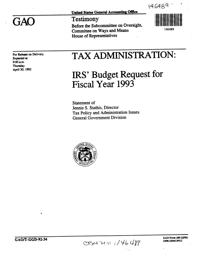 handle is hein.gao/gaobaaqav0001 and id is 1 raw text is: 



GAO


United States General Accounting Office
Testimony
Before the Subcommittee on Oversight,
Committee on Ways and Means
House of Representatives


For Release on Delivery
Expected at
9:00 am.
Thunday
April 30, 1992


TAX ADMINISTRATION:



IRS' Budget Request for

Fiscal Year 1993


Statement of
Jennie S. Stathis, Director
Tax Policy and Administration Issues
General Government Division


Ib1D ' m EU  W  1mik


146489


OFR:OIMCIPCC


GAO/T-GGD-92-34


