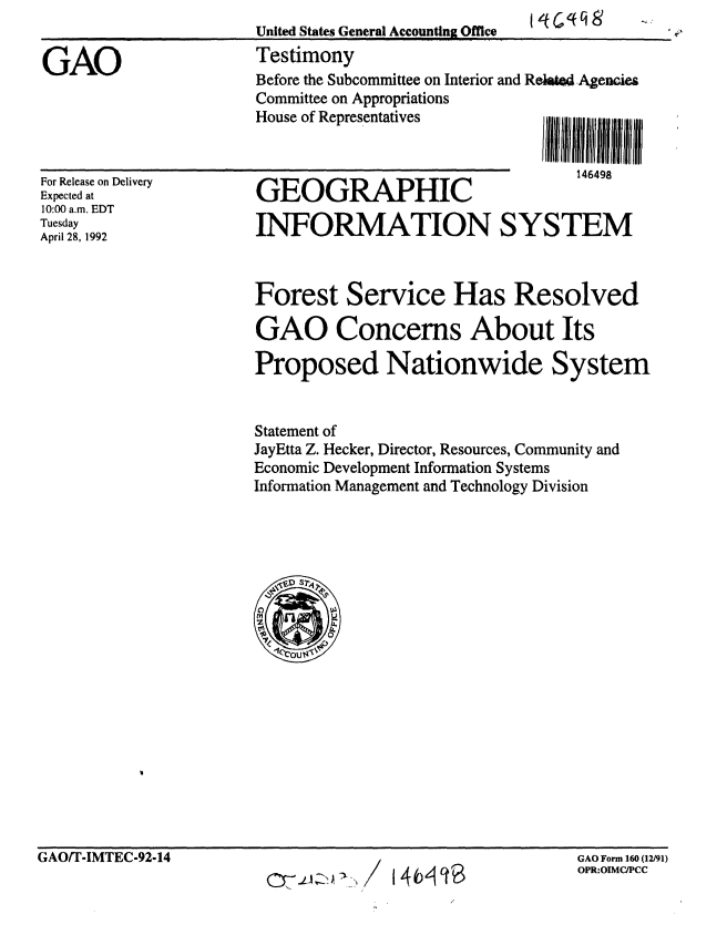 handle is hein.gao/gaobaaqaw0001 and id is 1 raw text is: 
United States General Accounting Office


Testimony
Before the Subcommittee on Interior and Relat Agencies
Committee on Appropriations
House of Representatives        i III III I i | l I I


For Release on Delivery
Expected at
10:00 a.m. EDT
Tuesday
April 28, 1992


111111 liii UIEIIIII Ill
   I4F4QR


GEOGRAPHIC

INFORMATION SYSTEM


Forest Service Has Resolved

GAO Concerns About Its

Proposed Nationwide System


Statement of
JayEtta Z. Hecker, Director, Resources, Community and
Economic Development Information Systems
Information Management and Technology Division


GAO Form 160 (12/91)
OPR:OIMCIPCC


GAO


GAO/T-IMTEC-92-14


140 10


II



