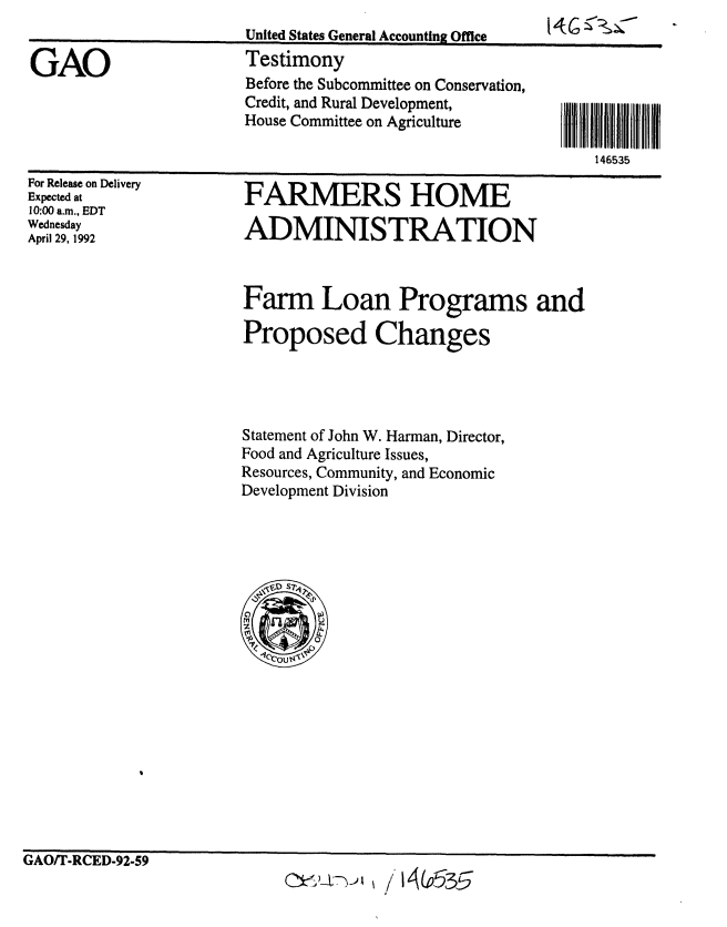 handle is hein.gao/gaobaaqba0001 and id is 1 raw text is: 
                       United States General Accounting Office    '   -

GAO                    Testimony
                       Before the Subcommittee on Conservation,
                       Credit, and Rural Development,
                       House Committee on Agriculture

                                                             146535


For Release on Delivery
Expected at
10:00 a.m., EDT
Wednesday
April 29, 1992


FARMERS HOME

ADMINISTRATION



Farm Loan Programs and

Proposed Changes




Statement of John W. Harman, Director,
Food and Agriculture Issues,
Resources, Community, and Economic
Development Division


GAO/T-RCED-92-59


~~) i~h / 14 (P535


