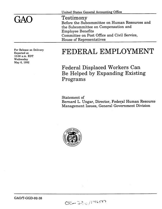 handle is hein.gao/gaobaaqbl0001 and id is 1 raw text is: 

United States General Accounting Office


GAO


Testimony
Before the Subcommittee on Human Resources and
the Subcommittee on Compensation and
Employee Benefits
Committee on Post Office and Civil Service,
House of Representatives


For Release on Delivery
Expected at
10:00 a.m. EDT
Wednesday
May 6, 1992


FEDERAL EMPLOYMENT


Federal Displaced Workers Can
Be Helped by Expanding Existing
Programs



Statement of
Bernard L. Ungar, Director, Federal Human Resource
Management Issues, General Government Division


GAO/T-GGD-92-38


